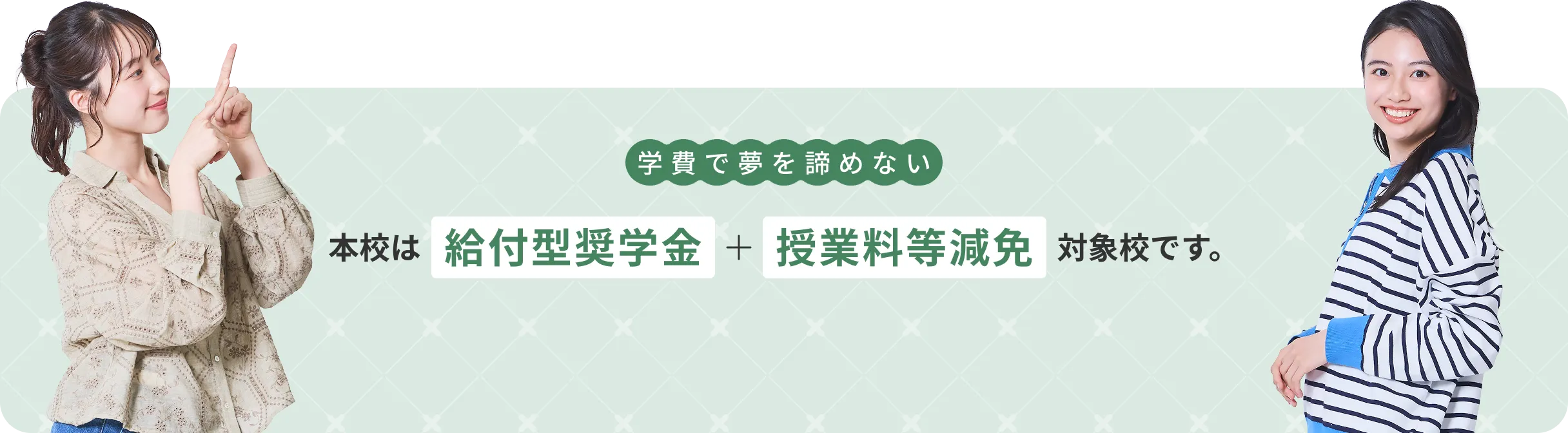 学費で夢を諦めない。本校は給付型奨学金＋授業料等減免対象校です。